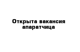 Открыта вакансия апаратчица 